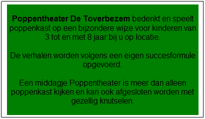 Tekstvak: Poppentheater De Toverbezem bedenkt en speelt poppenkast op een bijzondere wijze voor kinderen van 3 tot en met 8 jaar bij u op locatie.
De verhalen worden volgens een eigen succesformule opgevoerd.
Een middagje Poppentheater is meer dan alleen poppenkast kijken en kan ook afgesloten worden met gezellig knutselen.
