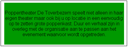 Tekstvak: Poppentheater De Toverbezem speelt niet alleen in haar eigen theater maar ook bij u op locatie in een eenvoudig op te zetten grote poppenkast met bijbehorende decorstukken in het gewenste thema. Duur en verhaal zijn in overleg met de organisatie aan te passen aan het evenement waarvoor wordt opgetreden. 
Daarnaast kan Poppentheater De Toverbezem aansluitend aan de voorstelling een bijpassende knutselactiviteit verzorgen. 
Voor meer informatie over voorstellingen op locatie kunt u mailen naar info@detoverbezem.nl of bellen met 0318-614865.
